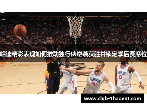 哈迪精彩表现如何推动独行侠逆袭获胜并锁定季后赛席位