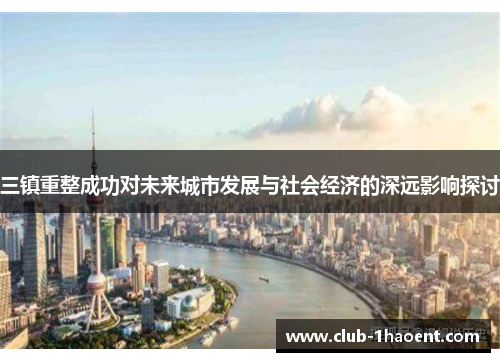 三镇重整成功对未来城市发展与社会经济的深远影响探讨