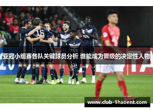 亚冠小组赛各队关键球员分析 谁能成为晋级的决定性人物