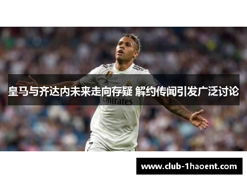 皇马与齐达内未来走向存疑 解约传闻引发广泛讨论