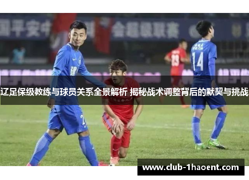 辽足保级教练与球员关系全景解析 揭秘战术调整背后的默契与挑战