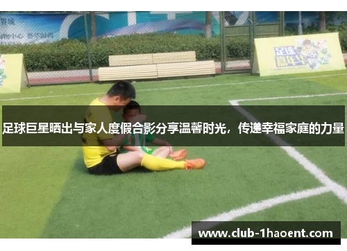 足球巨星晒出与家人度假合影分享温馨时光,传递幸福家庭的力量 足球巨星晒出与家人度假合影分享温馨时光,传递幸福家庭的力量