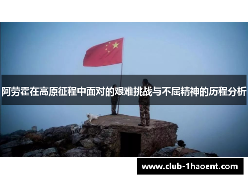 阿劳霍在高原征程中面对的艰难挑战与不屈精神的历程分析 阿劳霍在高原征程中面对的艰难挑战与不屈精神的历程分析