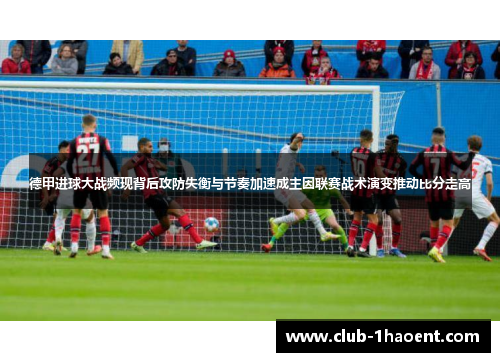 德甲进球大战频现背后攻防失衡与节奏加速成主因联赛战术演变推动比分走高